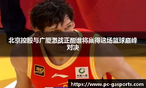 北京控股与广厦激战正酣谁将赢得这场篮球巅峰对决